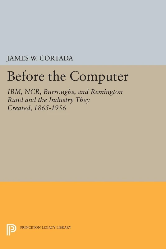 Before the Computer – Ibm, Ncr, Burroughs, & Remington Rand & the Industy They Created, 1865–1956: IBM, NCR, Burroughs, and Remington Rand and the ... Created, 1865-1956 (Princeton Legacy Library)