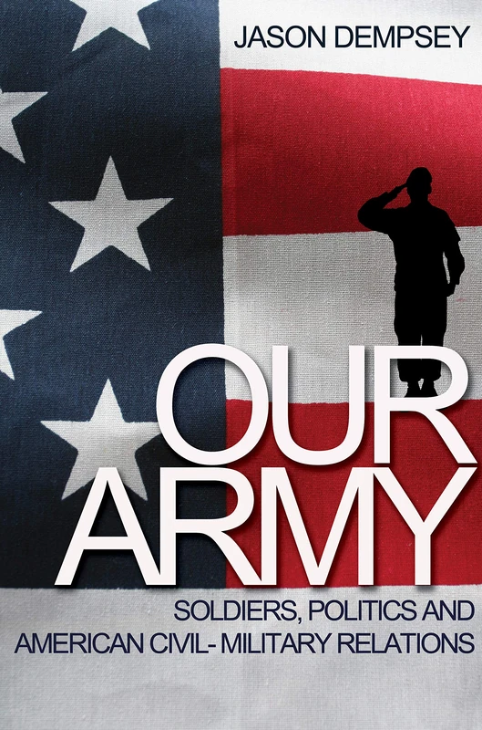 Our Army – Soldiers, Politics, and American Civil–Military Relation: Soldiers, Politics, and American Civil-Military Relations
