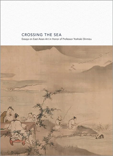Crossing the Sea: Essays on East Asian Art in Honor of Professor Yoshiaki Shimizu: 8 (Publications of the Tang Center for East Asian Art, Princeton University)