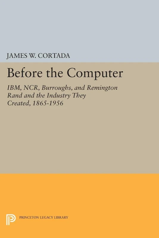Before the Computer: IBM, NCR, Burroughs, and Remington Rand and the Industry They Created, 1865-1956 (Princeton Legacy Library): 1775