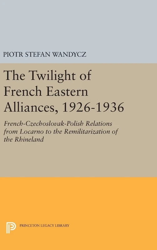 The Twilight of French Eastern Alliances, 1926–1 – French–Czechoslovak–Polish Relations from Locarno to the Remilitarization of the Rhineland: 946 (Princeton Legacy Library)