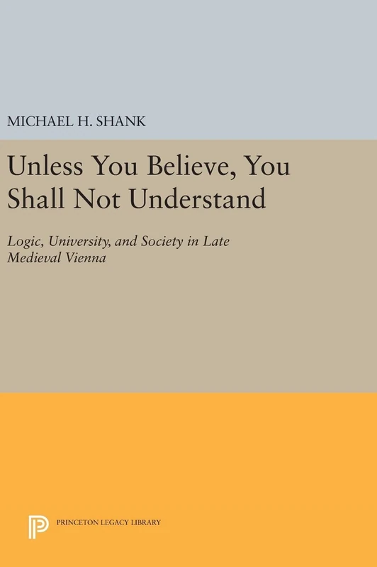Unless You Believe, You Shall Not Understand – Logic, University, and Society in Late Medieval Vienna: 904 (Princeton Legacy Library)
