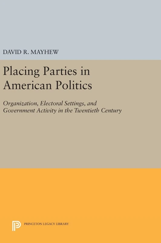 Placing Parties in American Politics – Organization, Electoral Settings, and Government Activity in the Twentieth Century: 46 (Princeton Legacy Library)