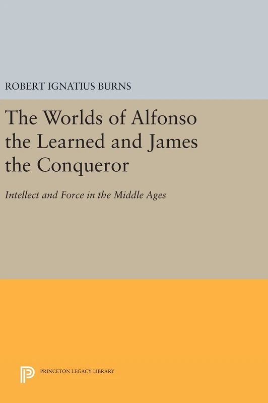 The Worlds of Alfonso the Learned and James the Conqueror – Intellect and Force in the Middle Ages: 422 (Princeton Legacy Library)