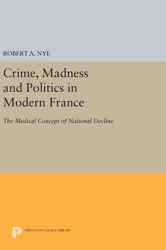 Crime, Madness and Politics in Modern France – The Medical Concept of National Decline: 763 (Princeton Legacy Library)