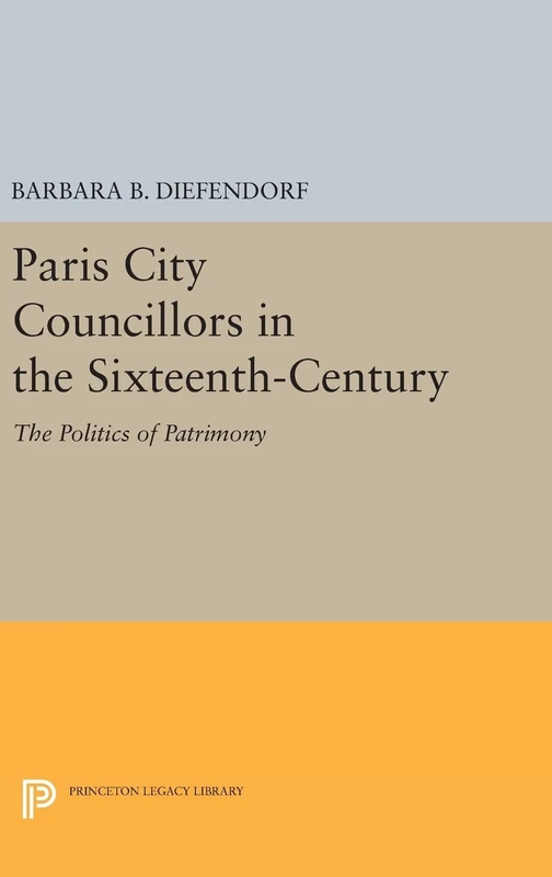Paris City Councillors in the Sixteenth–Century – The Politics of Patrimony: 981 (Princeton Legacy Library)