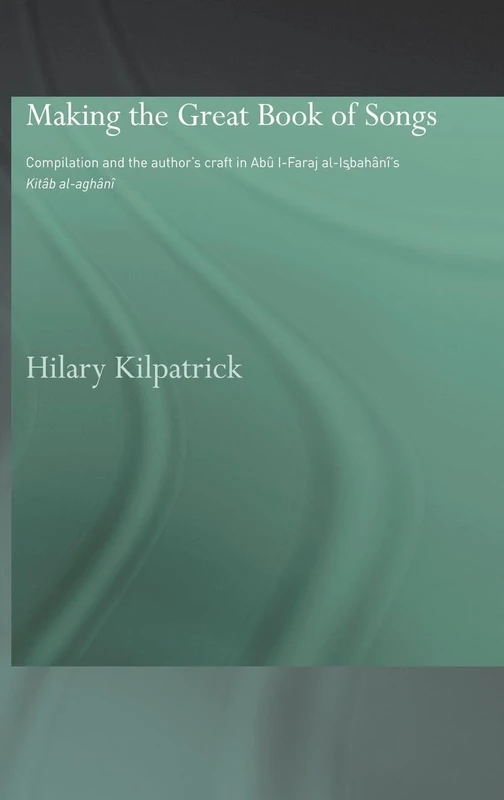 Making the Great Book of Songs: Compilation and the Author's Craft in Abû I-Faraj al-Isbahânî's Kitâb al-aghânî (Routledge Studies in Middle Eastern Literatures)