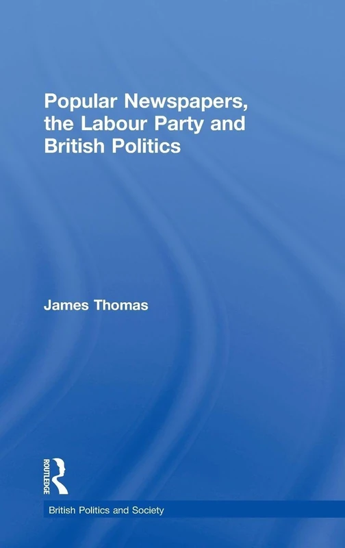 Popular Newspapers, the Labour Party and British Politics: From Beaverbrook to Blair (British Politics and Society)