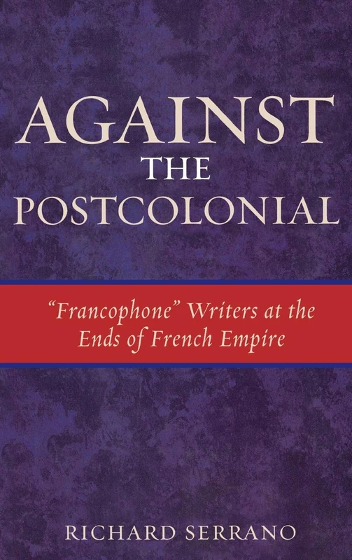Against the Postcolonial: Francophone Writers at the Ends of the French Empire (After the Empire) (After the Empire: The Francophone World and Postcolonial France)