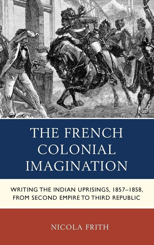 The French Colonial Imagination: Writing the Indian Uprisings, 1858-1859, from Second Empire to Third Republic (After the Empire: The Francophone World & Postcolonial France)