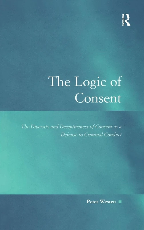 The Logic of Consent: The Diversity and Deceptiveness of Consent as a Defense to Criminal Conduct (Law, Justice and Power)