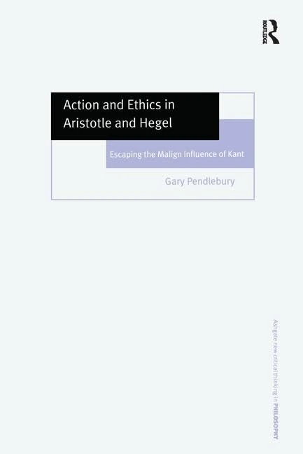 Action and Ethics in Aristotle and Hegel: Escaping the Malign Influence of Kant (Ashgate New Critical Thinking in Philosophy)