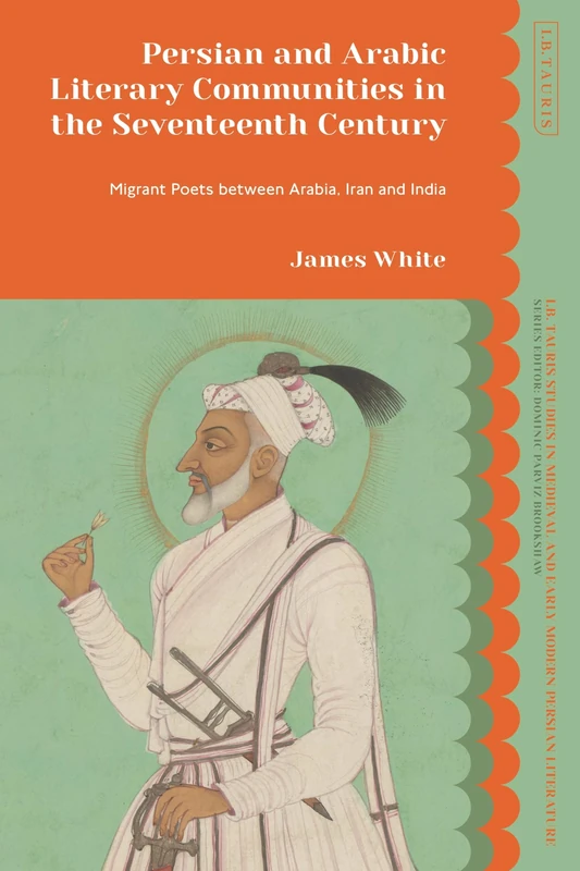 Persian and Arabic Literary Communities in the Seventeenth Century: Migrant Poets between Arabia, Iran and India (I.B. Tauris Studies in Medieval and Early Modern Persian Literature)