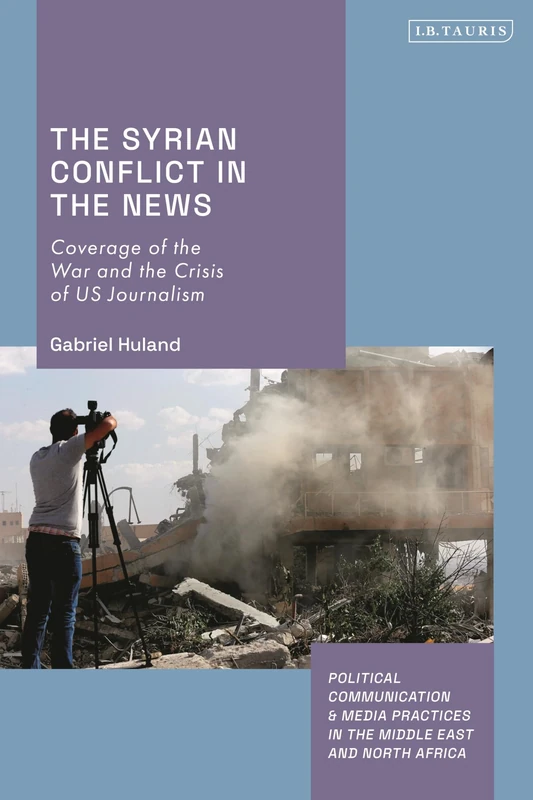 Syrian Conflict in the News, The: Coverage of the War and the Crisis of US Journalism (Political Communication and Media Practices in the Middle East and North Africa)