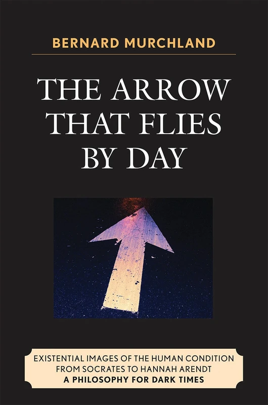 The Arrow That Flies by Day: Existential Images of the Human Condition from Socrates to Hannah Arendt: A Philosophy for Dark Times
