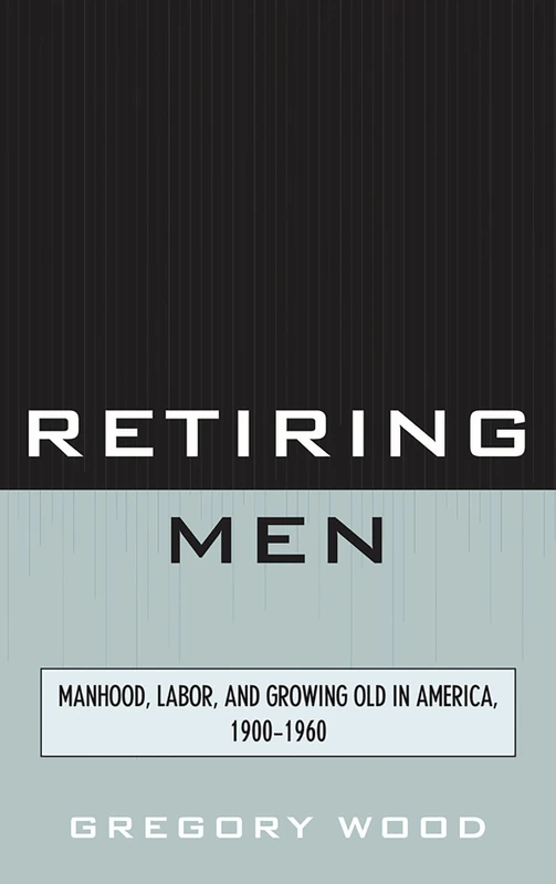 Retiring Men: Manhood, Labor, and Growing Old in America, 1900-1960