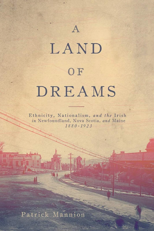 A Land of Dreams: Ethnicity, Nationalism, and the Irish in Newfoundland, Nova Scotia, and Maine, 1880–1923: Volume 46 (NONE) (McGill-Queen's Studies in Ethnic History)
