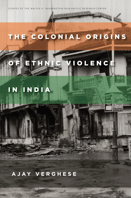 The Colonial Origins of Ethnic Violence in India (Studies of the Walter H. Shorenstein Asia-Pacific Research Center)