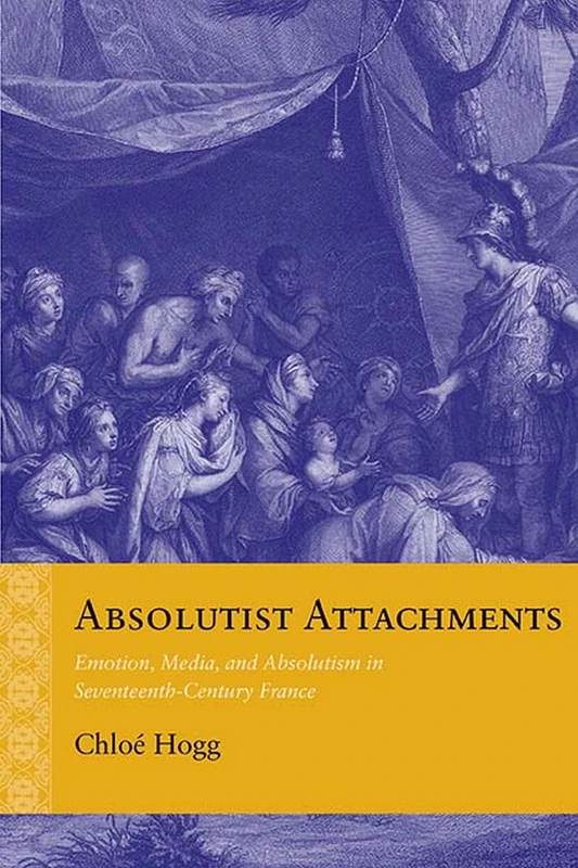 Absolutist Attachments: Emotion, Media, and Absolutism in Seventeenth-Century France (Rethinking the Early Modern)