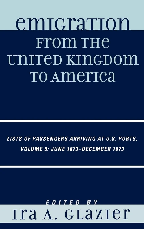 Emigration from the United Kingdom to America: Lists of Pasengers Arriving at U.S. Ports. Volume 8, June 1873-December 1873: Lists of Passengers ... Ports, June 1873 - December 1873, Volume 8