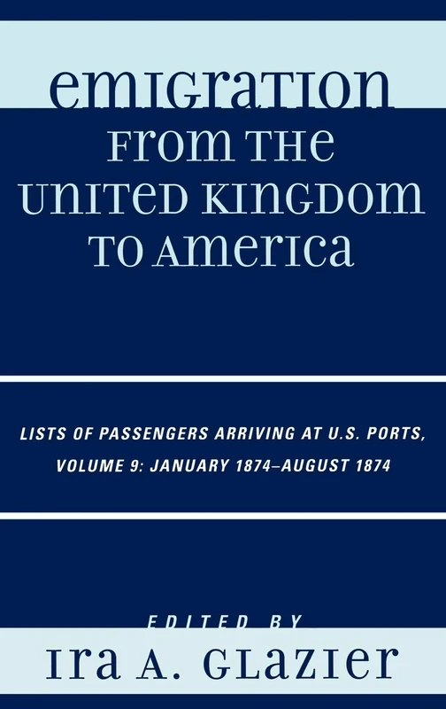 Emigration from the United Kingdom to America: Lists of Passengers Arriving at U.S. Ports. Volume 9, January 1874-August 1874: Lists of Passengers ... Ports, January 1874 - August 1874, Volume 9