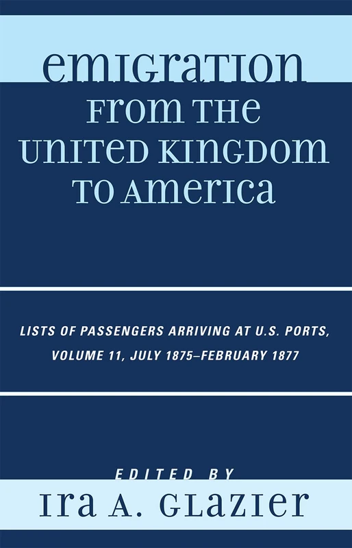 Emigration from the United Kingdom to America: July 1875 - February 1877 v. 11: Lists of Passengers Arriving at U.S. Ports: Lists of Passengers ... Ports, July 1875 - February 1877, Volume 11
