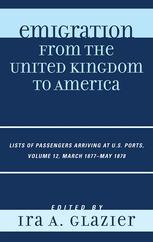 Emigration from the United Kingdom to America: March 1877 - May 1878 v. 12: Lists of Passengers Arriving at U.S. Ports: Lists of Passengers Arriving at U.S. Ports, March 1877 - May 1878, Volume 12