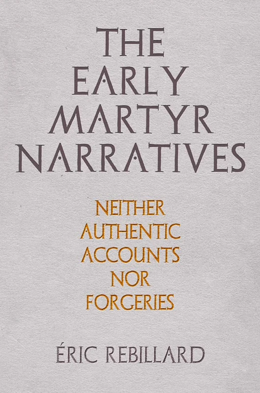 The Early Martyr Narratives: Neither Authentic Accounts nor Forgeries (Divinations: Rereading Late Ancient Religion)