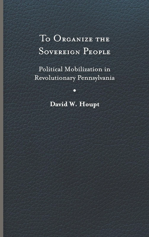 To Organize the Sovereign People: Political Mobilization in Revolutionary Pennsylvania (Early American Histories)