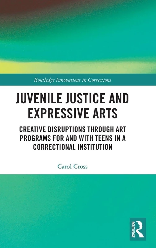 Juvenile Justice and Expressive Arts: Creative Disruptions through Art Programs for and with Teens in a Correctional Institution (Innovations in Corrections)