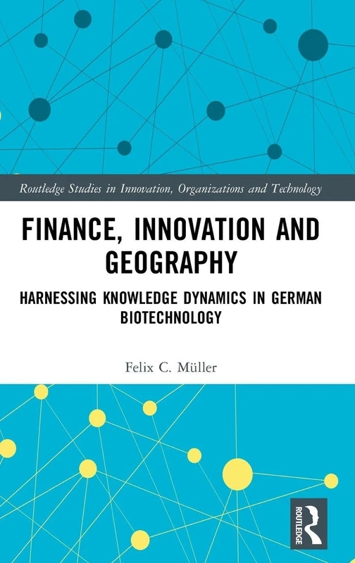 Finance, Innovation and Geography: Harnessing Knowledge Dynamics in German Biotechnology (Routledge Studies in Innovation, Organizations and Technology)