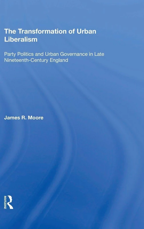 The Transformation of Urban Liberalism: Party Politics and Urban Governance in Late Nineteenth-Century England (Historical Urban Studies)
