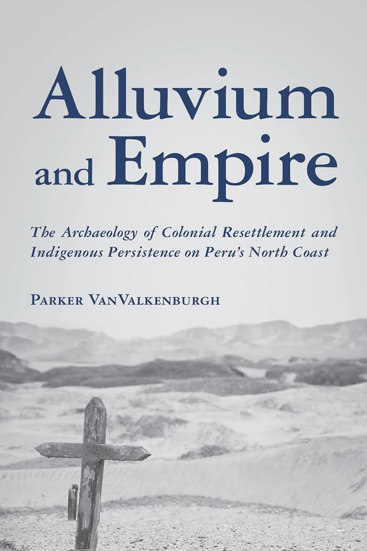 Alluvium and Empire: The Archaeology of Colonial Resettlement and Indigenous Persistence on Peru's North Coast (Archaeology of Indigenous-Colonial Interactions in the Americas)