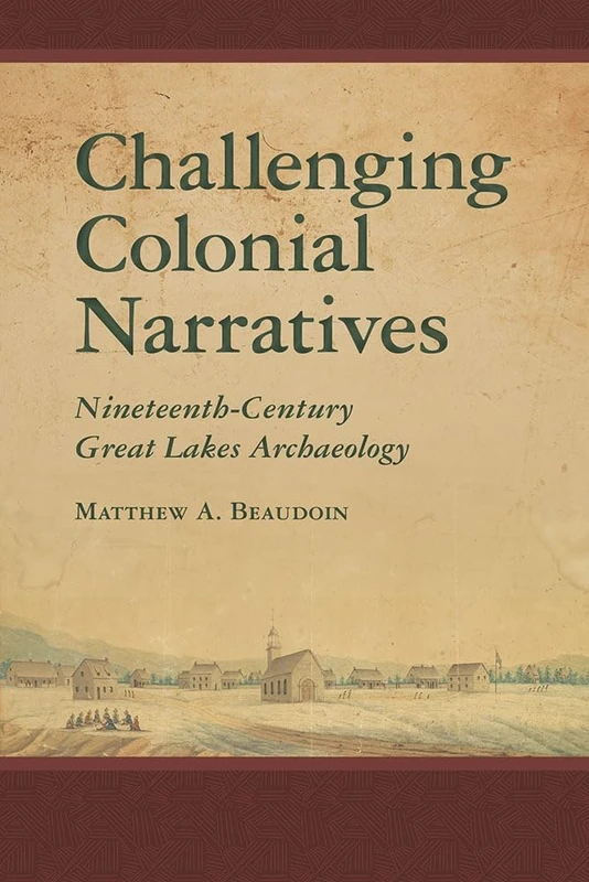 Challenging Colonial Narratives: Nineteenth-Century Great Lakes Archaeology (Archaeology of Indigenous-Colonial Interactions in the Americas)