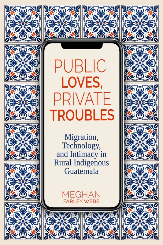 Public Loves, Private Troubles: Migration, Technology, and Intimacy in Rural Indigenous Guatemala (Contemporary Issues and Methods in Indigenous Studies)