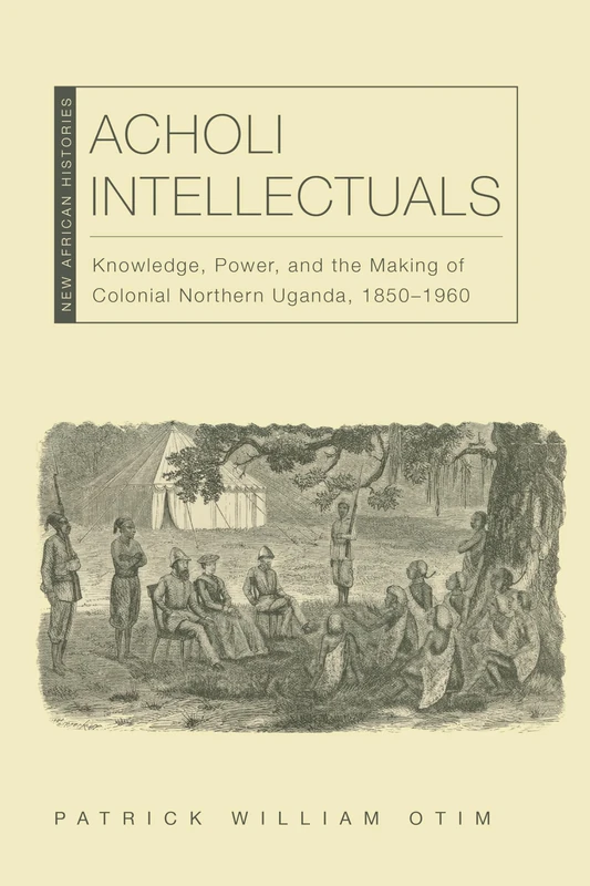 Acholi Intellectuals: Knowledge, Power, and the Making of Colonial Northern Uganda, 1850–1960 (New African Histories)