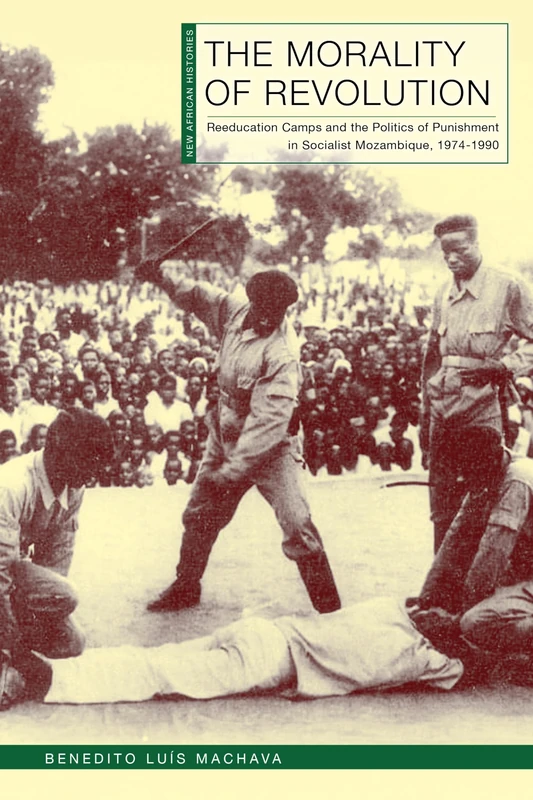 The Morality of Revolution: Reeducation Camps and the Politics of Punishment in Socialist Mozambique, 1968–1990 (New African Histories)
