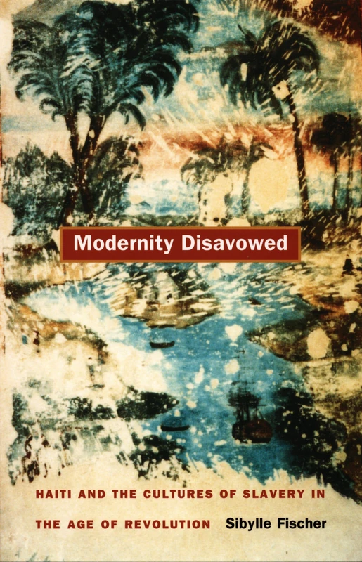 Modernity Disavowed: Haiti and the Cultures of Slavery in the Age of Revolution (John Hope Franklin Center Book)