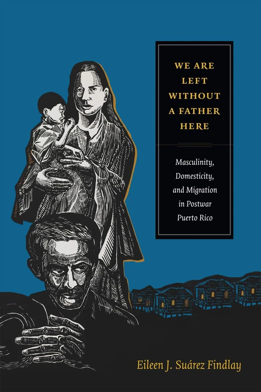 We Are Left without a Father Here: Masculinity, Domesticity, and Migration in Postwar Puerto Rico (American Encounters/Global Interactions)