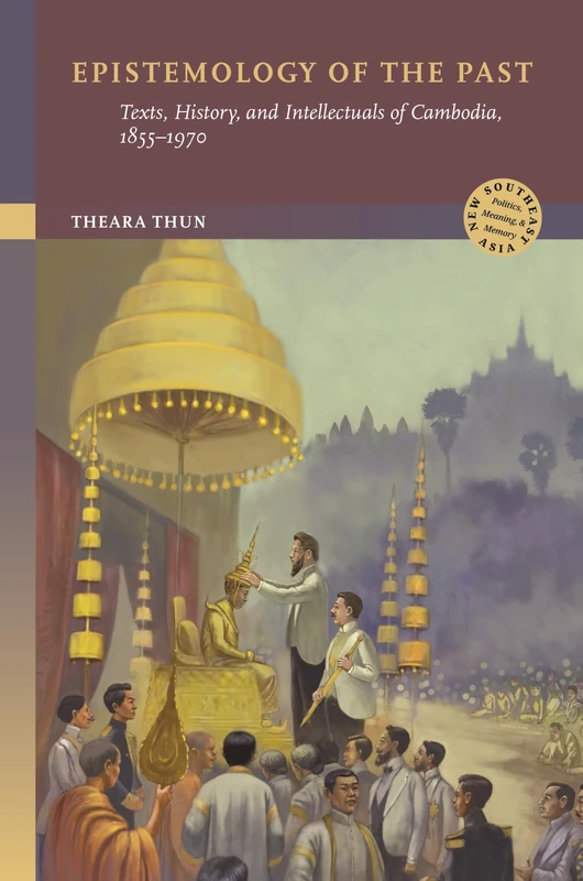 Epistemology of the Past: Texts, History, and Intellectuals of Cambodia, 1855–1970 (New Southeast Asia: Politics, Meaning, and Memory)