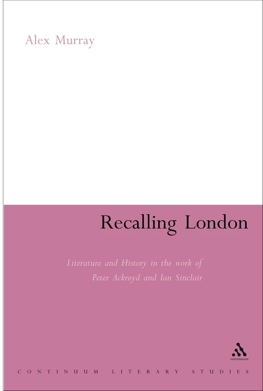 Recalling London: Literature and History in the Work of Peter Ackroyd and Iain Sinclair (Continuum Literary Studies)