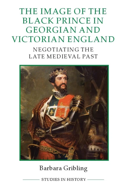 The Image of Edward the Black Prince in Georgian and Victorian England: Negotiating the Late Medieval Past: 99 (Royal Historical Society Studies in History New Series)