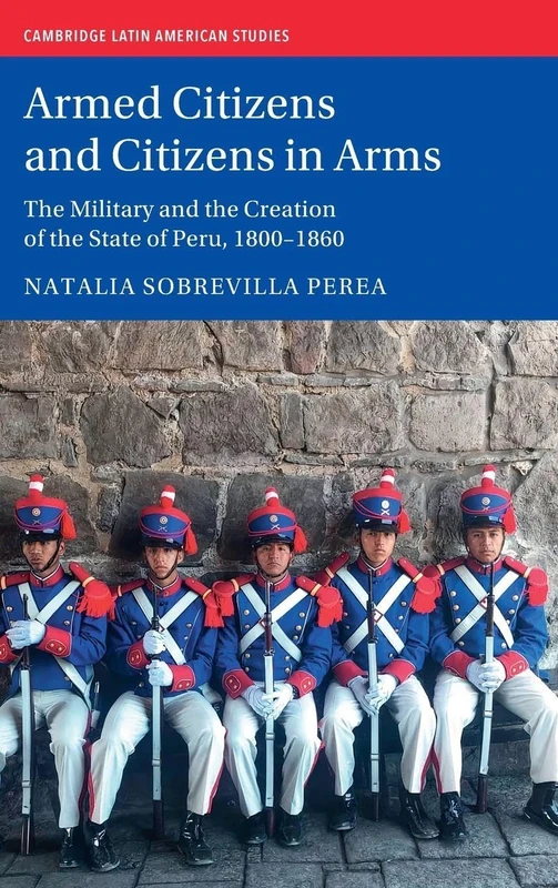 Armed Citizens and Citizens in Arms: The Military and the Creation of the State of Peru, 1800‒1860 (Cambridge Latin American Studies)