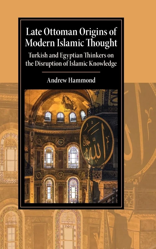 Late Ottoman Origins of Modern Islamic Thought: Turkish and Egyptian Thinkers on the Disruption of Islamic Knowledge (Cambridge Studies in Islamic Civilization)