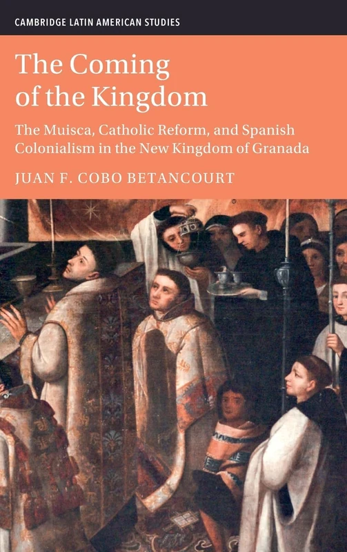 The Coming of the Kingdom: The Muisca, Catholic Reform, and Spanish Colonialism in the New Kingdom of Granada (Cambridge Latin American Studies)