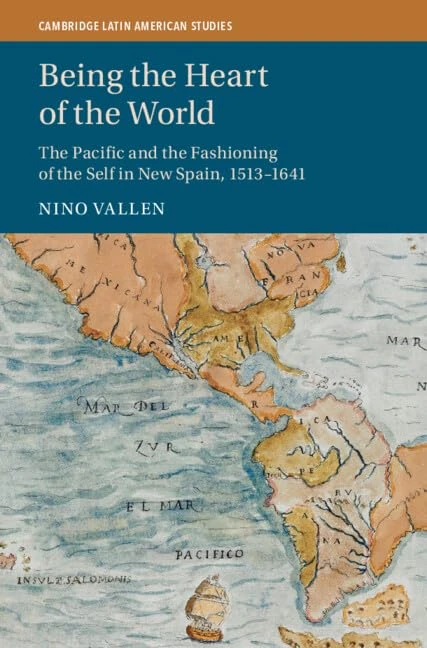 Being the Heart of the World: The Pacific and the Fashioning of the Self in New Spain, 1513–1641 (Cambridge Latin American Studies)