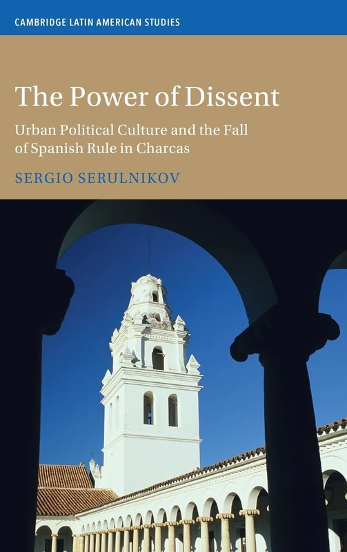 The Power of Dissent: Urban Political Culture and the Fall of Spanish Rule in Charcas (Cambridge Latin American Studies)