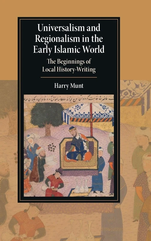 Universalism and Regionalism in the Early Islamic World: The Beginnings of Local History-Writing (Cambridge Studies in Islamic Civilization)