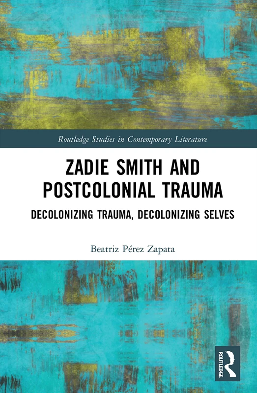 Zadie Smith and Postcolonial Trauma: Decolonising Trauma, Decolonising Selves (Routledge Studies in Contemporary Literature)
