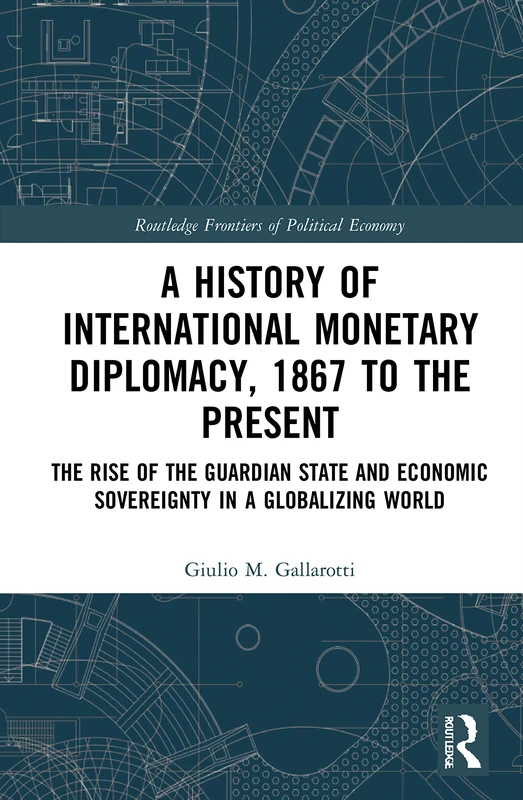 A History of International Monetary Diplomacy, 1867 to the Present: The Rise of the Guardian State and Economic Sovereignty in a Globalizing World (Routledge Frontiers of Political Economy)